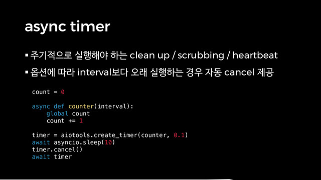 async timer
§ 주기적으로 실행해야 하는 clean up / scrubbing / heartbeat
§ 옵션에 따라 interval보다 오래 실행하는 경우 자동 cancel 제공
count = 0
async def counter(interval):
global count
count += 1
timer = aiotools.create_timer(counter, 0.1)
await asyncio.sleep(10)
timer.cancel()
await timer
