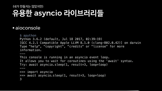 유용한 asyncio 라이브러리들
§ aioconsole
$ apython
Python 3.6.2 (default, Jul 18 2017, 02:39:19)
[GCC 4.2.1 Compatible Apple LLVM 8.1.0 (clang-802.0.42)] on darwin
Type "help", "copyright", "credits" or "license" for more
information.
---
This console is running in an asyncio event loop.
It allows you to wait for coroutines using the 'await' syntax.
Try: await asyncio.sleep(1, result=3, loop=loop)
---
>>> import asyncio
>>> await asyncio.sleep(1, result=3, loop=loop)
3
(내가 만들지는 않았지만)
