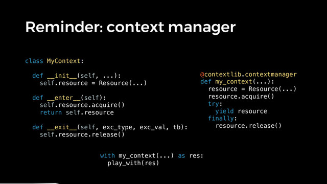 Reminder: context manager
class MyContext:
def __init__(self, ...):
self.resource = Resource(...)
def __enter__(self):
self.resource.acquire()
return self.resource
def __exit__(self, exc_type, exc_val, tb):
self.resource.release()
@contextlib.contextmanager
def my_context(...):
resource = Resource(...)
resource.acquire()
try:
yield resource
finally:
resource.release()
with my_context(...) as res:
play_with(res)
