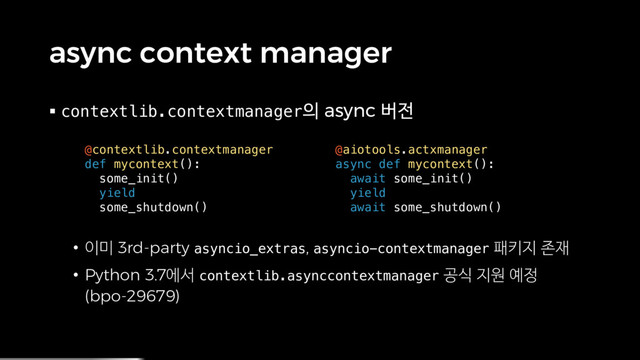 async context manager
§ contextlib.contextmanager의 async 버전
• 이미 3rd-party asyncio_extras, asyncio-contextmanager 패키지 존재
• Python 3.7에서 contextlib.asynccontextmanager 공식 지원 예정
(bpo-29679)
@contextlib.contextmanager
def mycontext():
some_init()
yield
some_shutdown()
@aiotools.actxmanager
async def mycontext():
await some_init()
yield
await some_shutdown()
