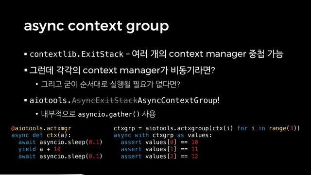 async context group
§ contextlib.ExitStack – 여러 개의 context manager 중첩 가능
§ 그런데 각각의 context manager가 비동기라면?
• 그리고 굳이 순서대로 실행될 필요가 없다면?
§ aiotools.AsyncExitStackAsyncContextGroup!
• 내부적으로 asyncio.gather() 사용
@aiotools.actxmgr
async def ctx(a):
await asyncio.sleep(0.1)
yield a + 10
await asyncio.sleep(0.1)
ctxgrp = aiotools.actxgroup(ctx(i) for i in range(3))
async with ctxgrp as values:
assert values[0] == 10
assert values[1] == 11
assert values[2] == 12
