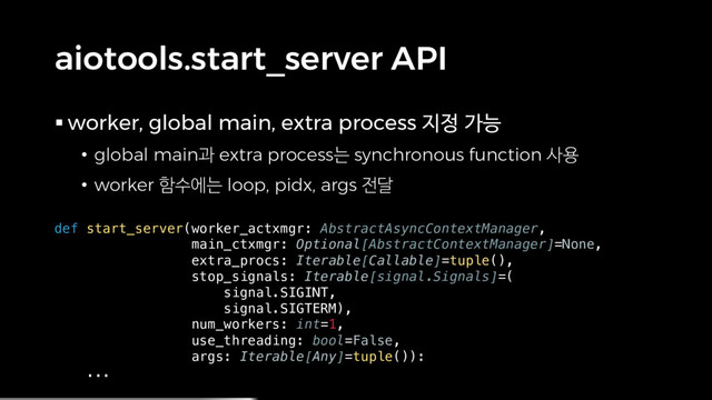 aiotools.start_server API
§ worker, global main, extra process 지정 가능
• global main과 extra process는 synchronous function 사용
• worker 함수에는 loop, pidx, args 전달
def start_server(worker_actxmgr: AbstractAsyncContextManager,
main_ctxmgr: Optional[AbstractContextManager]=None,
extra_procs: Iterable[Callable]=tuple(),
stop_signals: Iterable[signal.Signals]=(
signal.SIGINT,
signal.SIGTERM),
num_workers: int=1,
use_threading: bool=False,
args: Iterable[Any]=tuple()):
...
