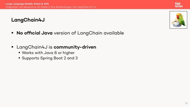 § No ofﬁcial Java version of LangChain available
§ LangChain4J is community-driven
§ Works with Java 8 or higher
§ Supports Spring Boot 2 and 3
Large Language Models, Daten & APIs
Integration von Generative-AI-Power in Ihre Anwendungen mit LangChain & Co.
LangChain4J
13
