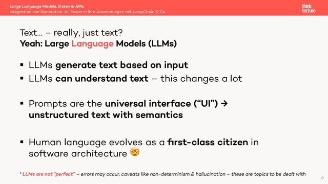§ LLMs generate text based on input
§ LLMs can understand text – this changes a lot
§ Prompts are the universal interface (“UI”) →
unstructured text with semantics
§ Human language evolves as a ﬁrst-class citizen in
software architecture 🤯
* LLMs are not “perfect” – errors may occur, caveats like non-determinism & hallucination – these are topics to be dealt with
Large Language Models, Daten & APIs
Integration von Generative-AI-Power in Ihre Anwendungen mit LangChain & Co.
Text… – really, just text?
6
Yeah: Large Language Models (LLMs)
