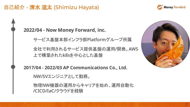 2022/04 - Now Money Forward, inc. 
サービス基盤本部インフラ部Platformグループ所属 
全社で利用されるサービス提供基盤の運用/開発。AWS
上で構築されたk8sを中心とした基盤 
自己紹介 - 清水 速太 (Shimizu Hayata)
2017/04 - 2022/03 AP Communications Co., Ltd. 
NW/SVエンジニアとして勤務。 
物理NW機器の運用からキャリアを始め、運用自動化
/CICD/IaC/クラウドを経験 
2 
