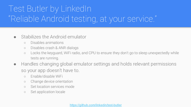 Test Butler by LinkedIn
“Reliable Android testing, at your service.”
● Stabilizes the Android emulator
○ Disables animations
○ Disables crash & ANR dialogs
○ Locks the keyguard, WiFi radio, and CPU to ensure they don't go to sleep unexpectedly while
tests are running.
● Handles changing global emulator settings and holds relevant permissions
so your app doesn't have to.
○ Enable/disable WiFi
○ Change device orientation
○ Set location services mode
○ Set application locale
https://github.com/linkedin/test-butler

