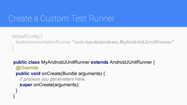 Create a Custom Test Runner
public class MyAndroidJUnitRunner extends AndroidJUnitRunner {
@Override
public void onCreate(Bundle arguments) {
// process you parameters here.
super.onCreate(arguments);
}
}
defaultConfig {
testInstrumentationRunner "com.handstandsam.MyAndroidJUnitRunner"
}
