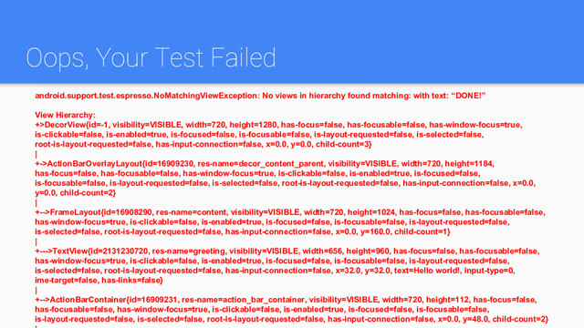 Oops, Your Test Failed
android.support.test.espresso.NoMatchingViewException: No views in hierarchy found matching: with text: “DONE!”
View Hierarchy:
+>DecorView{id=-1, visibility=VISIBLE, width=720, height=1280, has-focus=false, has-focusable=false, has-window-focus=true,
is-clickable=false, is-enabled=true, is-focused=false, is-focusable=false, is-layout-requested=false, is-selected=false,
root-is-layout-requested=false, has-input-connection=false, x=0.0, y=0.0, child-count=3}
|
+->ActionBarOverlayLayout{id=16909230, res-name=decor_content_parent, visibility=VISIBLE, width=720, height=1184,
has-focus=false, has-focusable=false, has-window-focus=true, is-clickable=false, is-enabled=true, is-focused=false,
is-focusable=false, is-layout-requested=false, is-selected=false, root-is-layout-requested=false, has-input-connection=false, x=0.0,
y=0.0, child-count=2}
|
+-->FrameLayout{id=16908290, res-name=content, visibility=VISIBLE, width=720, height=1024, has-focus=false, has-focusable=false,
has-window-focus=true, is-clickable=false, is-enabled=true, is-focused=false, is-focusable=false, is-layout-requested=false,
is-selected=false, root-is-layout-requested=false, has-input-connection=false, x=0.0, y=160.0, child-count=1}
|
+--->TextView{id=2131230720, res-name=greeting, visibility=VISIBLE, width=656, height=960, has-focus=false, has-focusable=false,
has-window-focus=true, is-clickable=false, is-enabled=true, is-focused=false, is-focusable=false, is-layout-requested=false,
is-selected=false, root-is-layout-requested=false, has-input-connection=false, x=32.0, y=32.0, text=Hello world!, input-type=0,
ime-target=false, has-links=false}
|
+-->ActionBarContainer{id=16909231, res-name=action_bar_container, visibility=VISIBLE, width=720, height=112, has-focus=false,
has-focusable=false, has-window-focus=true, is-clickable=false, is-enabled=true, is-focused=false, is-focusable=false,
is-layout-requested=false, is-selected=false, root-is-layout-requested=false, has-input-connection=false, x=0.0, y=48.0, child-count=2}
