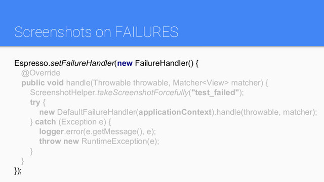 Screenshots on FAILURES
Espresso.setFailureHandler(new FailureHandler() {
@Override
public void handle(Throwable throwable, Matcher matcher) {
ScreenshotHelper.takeScreenshotForcefully("test_failed");
try {
new DefaultFailureHandler(applicationContext).handle(throwable, matcher);
} catch (Exception e) {
logger.error(e.getMessage(), e);
throw new RuntimeException(e);
}
}
});
