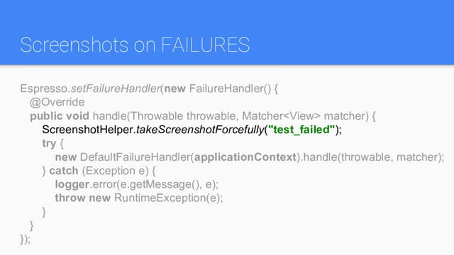 Screenshots on FAILURES
Espresso.setFailureHandler(new FailureHandler() {
@Override
public void handle(Throwable throwable, Matcher matcher) {
ScreenshotHelper.takeScreenshotForcefully("test_failed");
try {
new DefaultFailureHandler(applicationContext).handle(throwable, matcher);
} catch (Exception e) {
logger.error(e.getMessage(), e);
throw new RuntimeException(e);
}
}
});
