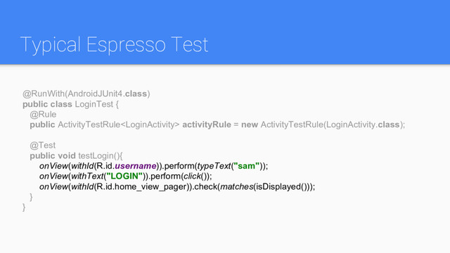 Typical Espresso Test
@RunWith(AndroidJUnit4.class)
public class LoginTest {
@Rule
public ActivityTestRule activityRule = new ActivityTestRule(LoginActivity.class);
@Test
public void testLogin(){
onView(withId(R.id.username)).perform(typeText("sam"));
onView(withText("LOGIN")).perform(click());
onView(withId(R.id.home_view_pager)).check(matches(isDisplayed()));
}
}

