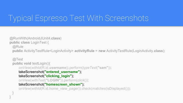 Typical Espresso Test With Screenshots
@RunWith(AndroidJUnit4.class)
public class LoginTest {
@Rule
public ActivityTestRule activityRule = new ActivityTestRule(LoginActivity.class);
@Test
public void testLogin(){
onView(withId(R.id.username)).perform(typeText("sam"));
takeScreenshot("entered_username");
takeScreenshot("clicking_login");
onView(withText("LOGIN")).perform(click());
takeScreenshot("homescreen_shown");
onView(withId(R.id.home_view_pager)).check(matches(isDisplayed()));
}
}
