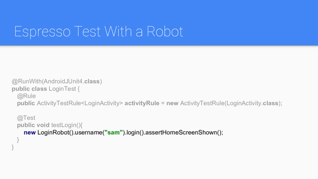 Espresso Test With a Robot
@RunWith(AndroidJUnit4.class)
public class LoginTest {
@Rule
public ActivityTestRule activityRule = new ActivityTestRule(LoginActivity.class);
@Test
public void testLogin(){
new LoginRobot().username("sam").login().assertHomeScreenShown();
}
}
