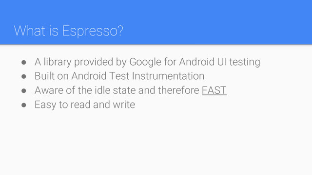 What is Espresso?
● A library provided by Google for Android UI testing
● Built on Android Test Instrumentation
● Aware of the idle state and therefore FAST
● Easy to read and write
