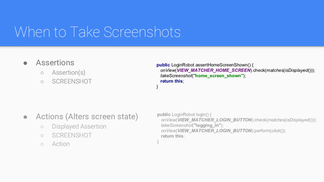 When to Take Screenshots
● Assertions
○ Assertion(s)
○ SCREENSHOT
● Actions (Alters screen state)
○ Displayed Assertion
○ SCREENSHOT
○ Action
public LoginRobot login() {
onView(VIEW_MATCHER_LOGIN_BUTTON).check(matches(isDisplayed()));
takeScreenshot("logging_in");
onView(VIEW_MATCHER_LOGIN_BUTTON).perform(click());
return this;
}
public LoginRobot assertHomeScreenShown() {
onView(VIEW_MATCHER_HOME_SCREEN).check(matches(isDisplayed()));
takeScreenshot("home_screen_shown");
return this;
}
