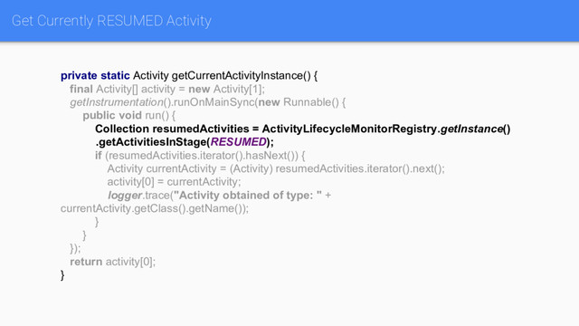 Get Currently RESUMED Activity
private static Activity getCurrentActivityInstance() {
final Activity[] activity = new Activity[1];
getInstrumentation().runOnMainSync(new Runnable() {
public void run() {
Collection resumedActivities = ActivityLifecycleMonitorRegistry.getInstance()
.getActivitiesInStage(RESUMED);
if (resumedActivities.iterator().hasNext()) {
Activity currentActivity = (Activity) resumedActivities.iterator().next();
activity[0] = currentActivity;
logger.trace("Activity obtained of type: " +
currentActivity.getClass().getName());
}
}
});
return activity[0];
}
