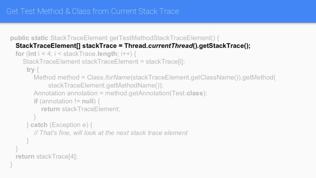 Get Test Method & Class from Current Stack Trace
public static StackTraceElement getTestMethodStackTraceElement() {
StackTraceElement[] stackTrace = Thread.currentThread().getStackTrace();
for (int i = 4; i < stackTrace.length; i++) {
StackTraceElement stackTraceElement = stackTrace[i];
try {
Method method = Class.forName(stackTraceElement.getClassName()).getMethod(
stackTraceElement.getMethodName());
Annotation annotation = method.getAnnotation(Test.class);
if (annotation != null) {
return stackTraceElement;
}
} catch (Exception e) {
// That's fine, will look at the next stack trace element
}
}
return stackTrace[4];
}
