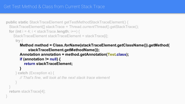 Get Test Method & Class from Current Stack Trace
public static StackTraceElement getTestMethodStackTraceElement() {
StackTraceElement[] stackTrace = Thread.currentThread().getStackTrace();
for (int i = 4; i < stackTrace.length; i++) {
StackTraceElement stackTraceElement = stackTrace[i];
try {
Method method = Class.forName(stackTraceElement.getClassName()).getMethod(
stackTraceElement.getMethodName());
Annotation annotation = method.getAnnotation(Test.class);
if (annotation != null) {
return stackTraceElement;
}
} catch (Exception e) {
// That's fine, will look at the next stack trace element
}
}
return stackTrace[4];
}

