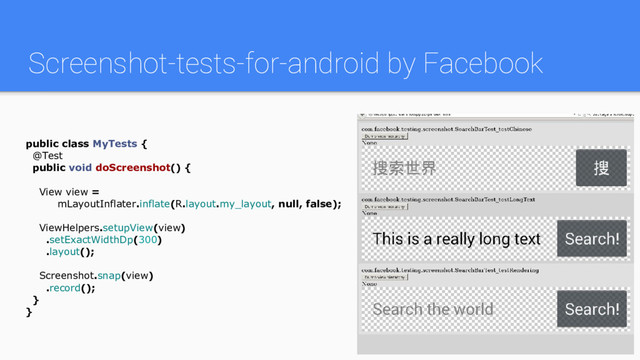 Screenshot-tests-for-android by Facebook
public class MyTests {
@Test
public void doScreenshot() {
View view =
mLayoutInflater.inflate(R.layout.my_layout, null, false);
ViewHelpers.setupView(view)
.setExactWidthDp(300)
.layout();
Screenshot.snap(view)
.record();
}
}
