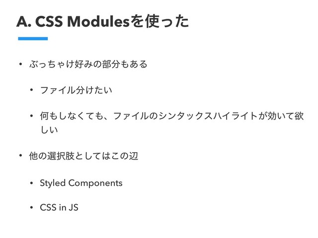 A. CSS ModulesΛ࢖ͬͨ
• ͿͬͪΌ͚޷Έͷ෦෼΋͋Δ
• ϑΝΠϧ෼͚͍ͨ
• Կ΋͠ͳͯ͘΋ɺϑΝΠϧͷγϯλοΫεϋΠϥΠτ͕ޮ͍ͯཉ
͍͠
• ଞͷબ୒ࢶͱͯ͠͸͜ͷล
• Styled Components
• CSS in JS
