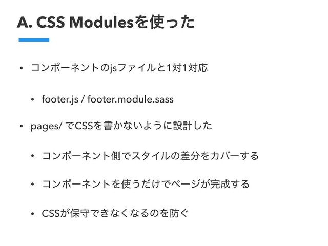 A. CSS ModulesΛ࢖ͬͨ
• ίϯϙʔωϯτͷjsϑΝΠϧͱ1ର1ରԠ
• footer.js / footer.module.sass
• pages/ ͰCSSΛॻ͔ͳ͍Α͏ʹઃܭͨ͠
• ίϯϙʔωϯτଆͰελΠϧͷࠩ෼ΛΧόʔ͢Δ
• ίϯϙʔωϯτΛ࢖͏͚ͩͰϖʔδ͕׬੒͢Δ
• CSS͕อकͰ͖ͳ͘ͳΔͷΛ๷͙
