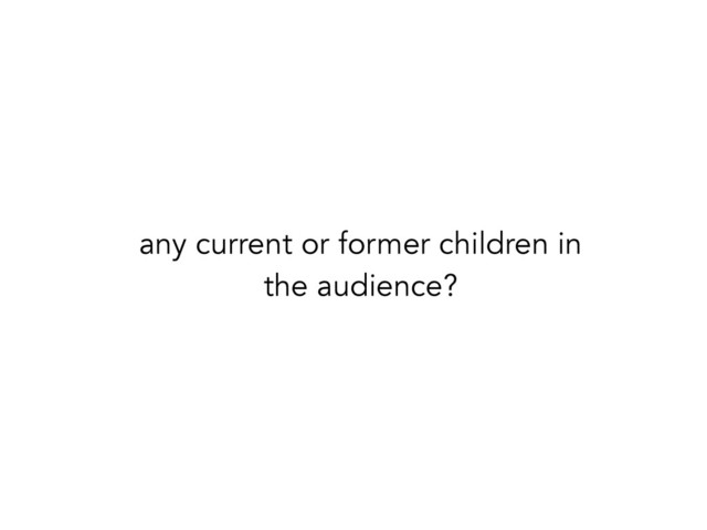 any current or former children in
the audience?
