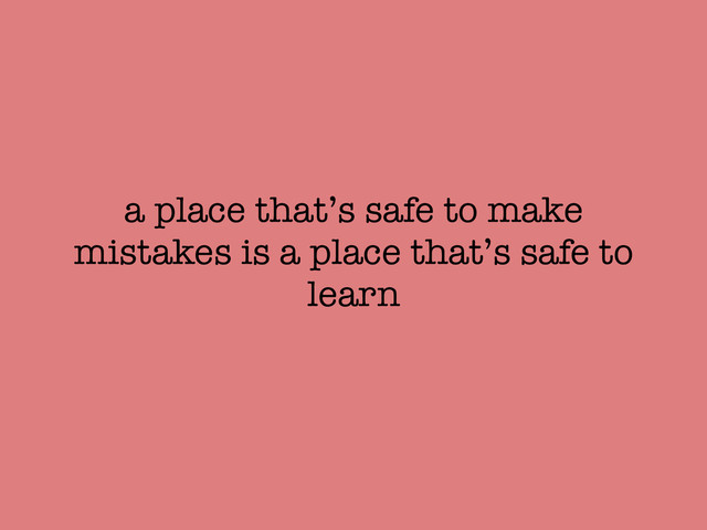 a place that’s safe to make
mistakes is a place that’s safe to
learn
