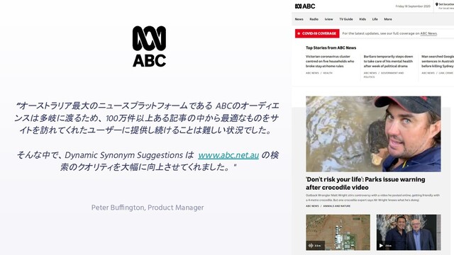 “オーストラリア最大のニュースプラットフォームである ABCのオーディエ
ンスは多岐に渡るため、 100万件以上ある記事の中から最適なものをサ
イトを訪れてくれたユーザーに提供し続けることは難しい状況でした。
そんな中で、Dynamic Synonym Suggestions は www.abc.net.au の検
索のクオリティを大幅に向上させてくれました。 "
Peter Buffington, Product Manager
