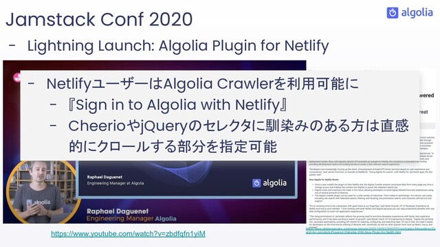Jamstack Conf 2020
- Lightning Launch: Algolia Plugin for Netlify
https://www.youtube.com/watch?v=zbdfqfn1yiM https://www.globenewswire.com/news-release/2020/10/06/2104357/0/en/Algolia-Streamlines-Se
arch-for-Jamstack-Powered-Websites-With-New-Plugin-for-Netlify.html
- NetlifyユーザーはAlgolia Crawlerを利用可能に
- 『Sign in to Algolia with Netlify』
- CheerioやjQueryのセレクタに馴染みのある方は直感
的にクロールする部分を指定可能
