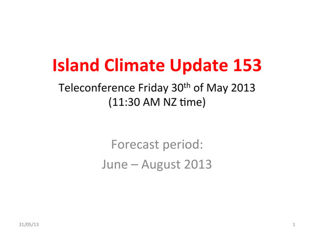 Island	  Climate	  Update	  153	  
Forecast	  period:	  
June	  –	  August	  2013	  
Teleconference	  Friday	  30th	  of	  May	  2013	  	  
(11:30	  AM	  NZ	  Ame)	  
31/05/13	   1	  
