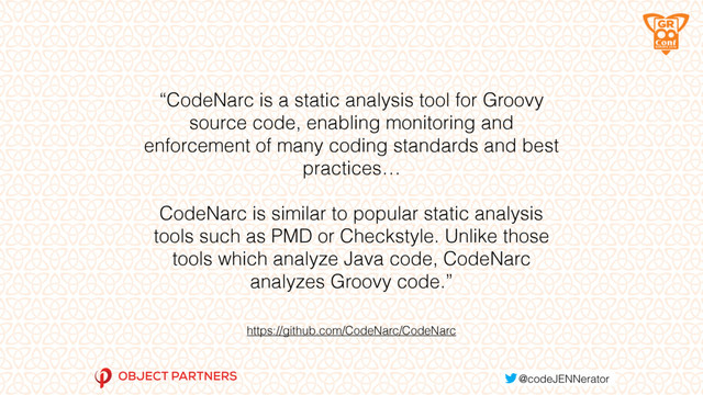 https://github.com/CodeNarc/CodeNarc
“CodeNarc is a static analysis tool for Groovy
source code, enabling monitoring and
enforcement of many coding standards and best
practices…
CodeNarc is similar to popular static analysis
tools such as PMD or Checkstyle. Unlike those
tools which analyze Java code, CodeNarc
analyzes Groovy code.”
