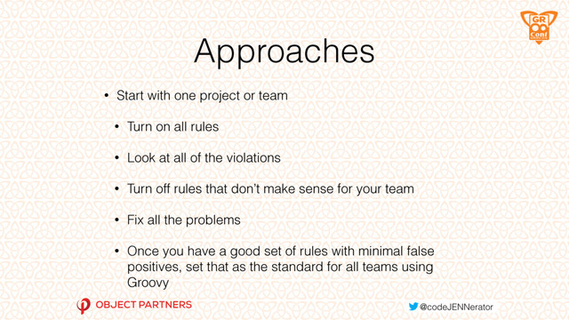 Approaches
• Start with one project or team
• Turn on all rules
• Look at all of the violations
• Turn off rules that don’t make sense for your team
• Fix all the problems
• Once you have a good set of rules with minimal false
positives, set that as the standard for all teams using
Groovy
