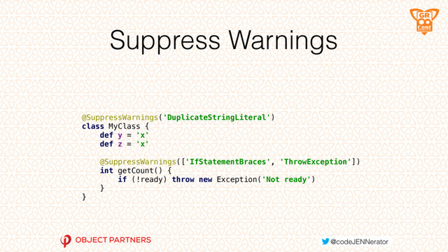 Suppress Warnings
 
 
@SuppressWarnings('DuplicateStringLiteral') 
class MyClass { 
def y = 'x' 
def z = 'x' 
 
@SuppressWarnings(['IfStatementBraces', 'ThrowException']) 
int getCount() { 
if (!ready) throw new Exception('Not ready') 
} 
}
