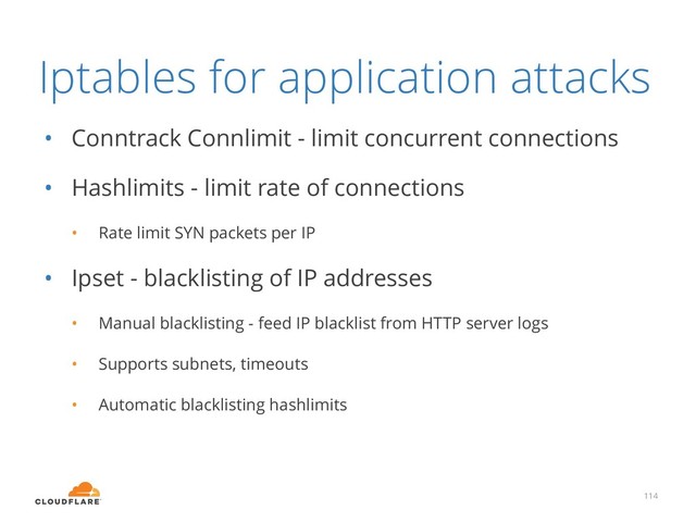 Iptables for application attacks
• Conntrack Connlimit - limit concurrent connections
• Hashlimits - limit rate of connections
• Rate limit SYN packets per IP
• Ipset - blacklisting of IP addresses
• Manual blacklisting - feed IP blacklist from HTTP server logs
• Supports subnets, timeouts
• Automatic blacklisting hashlimits
114
