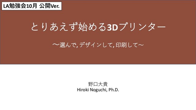 野口大貴
Hiroki Noguchi, Ph.D.
とりあえず始める3Dプリンター
～選んで, デザインして, 印刷して～
LA勉強会10月 公開Ver.
