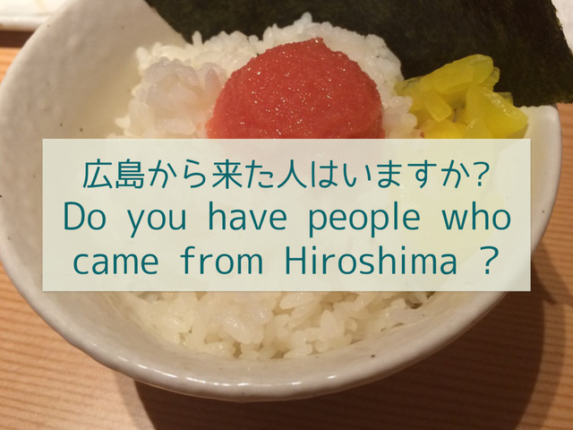 広島から来た人はいますか?
Do you have people who
came from Hiroshima ?
