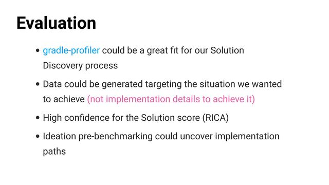 • gradle-pro
fi
ler could be a great
fi
t for our Solution
Discovery process


• Data could be generated targeting the situation we wanted
to achieve (not implementation details to achieve it)


• High con
fi
dence for the Solution score (RICA)


• Ideation pre-benchmarking could uncover implementation
paths
Evaluation
