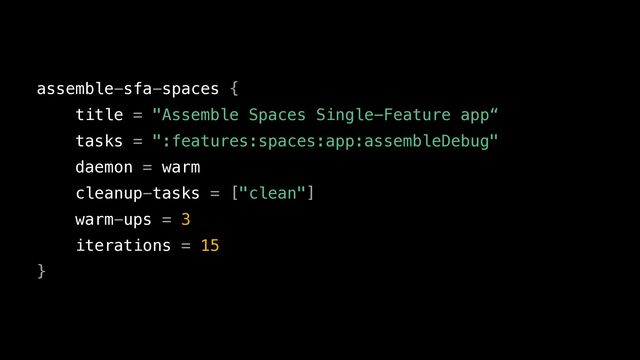 assemble-sfa-spaces {


title = "Assemble Spaces Single-Feature app“


tasks = ":features:spaces:app:assembleDebug"


daemon = warm


cleanup-tasks = ["clean"]


warm-ups = 3


iterations = 15


}
