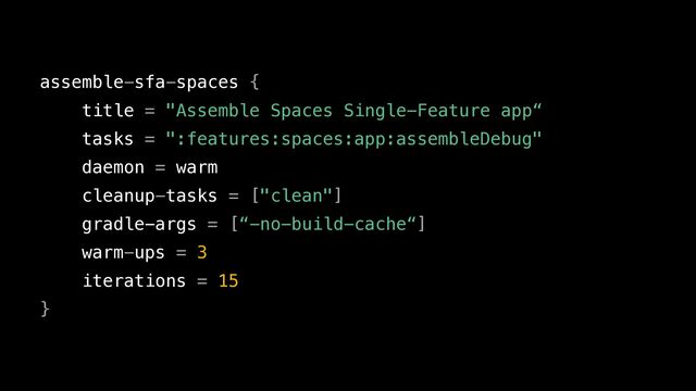 assemble-sfa-spaces {


title = "Assemble Spaces Single-Feature app“


tasks = ":features:spaces:app:assembleDebug"


daemon = warm


cleanup-tasks = ["clean"]


gradle-args = [“-no-build-cache“]


warm-ups = 3


iterations = 15


}
