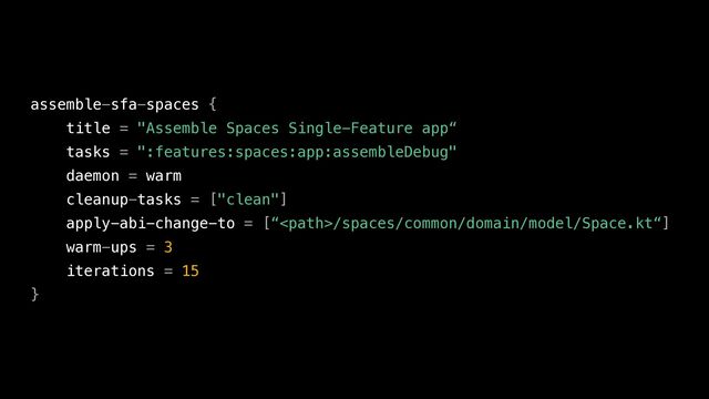 assemble-sfa-spaces {


title = "Assemble Spaces Single-Feature app“


tasks = ":features:spaces:app:assembleDebug"


daemon = warm


cleanup-tasks = ["clean"]


apply-abi-change-to = [“/spaces/common/domain/model/Space.kt“]


warm-ups = 3


iterations = 15


}
