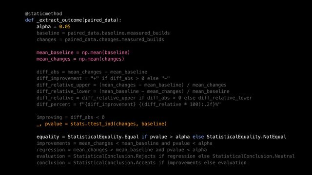 @staticmethod


def _extract_outcome(paired_data):


alpha = 0.05


baseline = paired_data.baseline.measured_builds


changes = paired_data.changes.measured_builds


mean_baseline = np.mean(baseline)


mean_changes = np.mean(changes)


diff_abs = mean_changes - mean_baseline


diff_improvement = "+" if diff_abs > 0 else "-"


diff_relative_upper = (mean_changes - mean_baseline) / mean_changes


diff_relative_lower = (mean_baseline - mean_changes) / mean_baseline


diff_relative = diff_relative_upper if diff_abs > 0 else diff_relative_lower


diff_percent = f"{diff_improvement} {(diff_relative * 100):.2f}%"


improving = diff_abs < 0


_, pvalue = stats.ttest_ind(changes, baseline)


equality = StatisticalEquality.Equal if pvalue > alpha else StatisticalEquality.NotEqual


improvements = mean_changes < mean_baseline and pvalue < alpha


regression = mean_changes > mean_baseline and pvalue < alpha


evaluation = StatisticalConclusion.Rejects if regression else StatisticalConclusion.Neutral


conclusion = StatisticalConclusion.Accepts if improvements else evaluation


