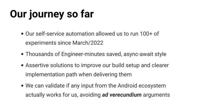 • Our self-service automation allowed us to run 100+ of
experiments since March/2022


• Thousands of Engineer-minutes saved, async-await style


• Assertive solutions to improve our build setup and clearer
implementation path when delivering them


• We can validate if any input from the Android ecosystem
actually works for us, avoiding ad verecundium arguments
Our journey so far
