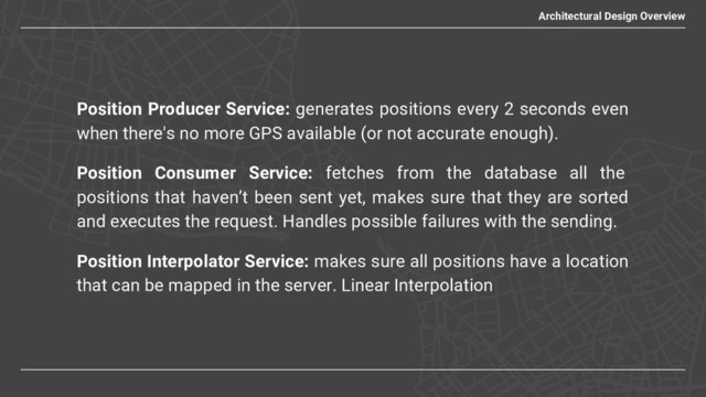 Position Producer Service: generates positions every 2 seconds even
when there's no more GPS available (or not accurate enough).
Position Consumer Service: fetches from the database all the
positions that haven’t been sent yet, makes sure that they are sorted
and executes the request. Handles possible failures with the sending.
Position Interpolator Service: makes sure all positions have a location
that can be mapped in the server. Linear Interpolation
Architectural Design Overview
