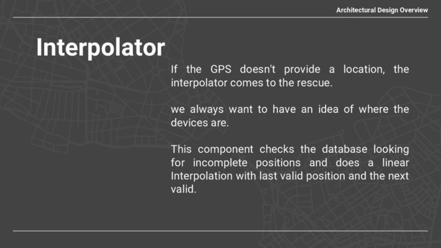 Interpolator
Architectural Design Overview
If the GPS doesn't provide a location, the
interpolator comes to the rescue.
we always want to have an idea of where the
devices are.
This component checks the database looking
for incomplete positions and does a linear
Interpolation with last valid position and the next
valid.
