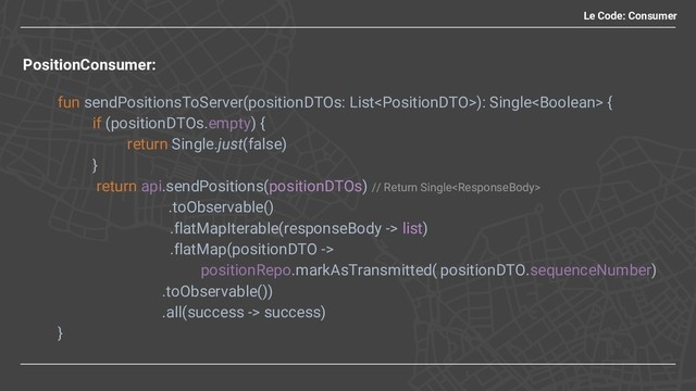 PositionConsumer:
fun sendPositionsToServer(positionDTOs: List): Single {
if (positionDTOs.empty) {
return Single.just(false)
}
return api.sendPositions(positionDTOs) // Return Single
.toObservable()
.flatMapIterable(responseBody -> list)
.flatMap(positionDTO ->
positionRepo.markAsTransmitted( positionDTO.sequenceNumber)
.toObservable())
.all(success -> success)
}
Le Code: Consumer
