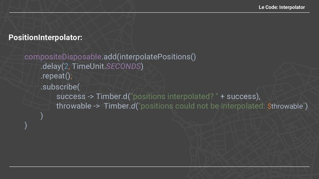 Le Code: Interpolator
PositionInterpolator:
compositeDisposable.add(interpolatePositions()
.delay(2, TimeUnit.SECONDS)
.repeat();
.subscribe(
success -> Timber.d("positions interpolated? " + success),
throwable -> Timber.d("positions could not be interpolated: $throwable")
)
)
