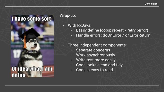 Conclusion
Wrap-up:
- With RxJava:
- Easily define loops: repeat / retry (error)
- Handle errors: doOnError / onErrorReturn
- Three independent components:
- Separate concerns
- Work asynchronously
- Write test more easily
- Code looks clean and tidy
- Code is easy to read
