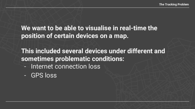 We want to be able to visualise in real-time the
position of certain devices on a map.
This included several devices under different and
sometimes problematic conditions:
- Internet connection loss
- GPS loss
The Tracking Problem
