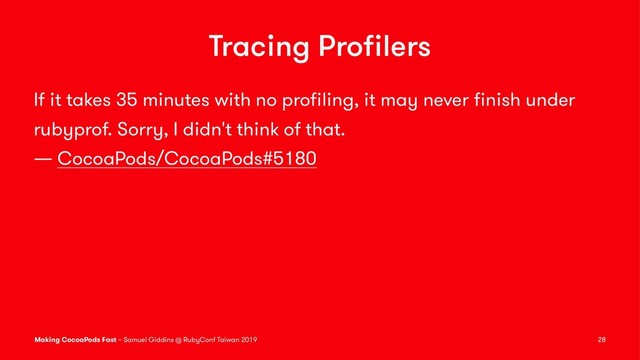 Tracing Proﬁlers
If it takes 35 minutes with no proﬁling, it may never ﬁnish under
rubyprof. Sorry, I didn't think of that.
— CocoaPods/CocoaPods#5180
Making CocoaPods Fast – Samuel Giddins @ RubyConf Taiwan 2019 28
