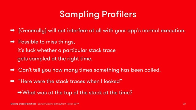 Sampling Proﬁlers
➡ (Generally) will not interfere at all with your app's normal execution.
➡ Possible to miss things,
it's luck whether a particular stack trace
gets sampled at the right time.
➡ Can’t tell you how many times something has been called.
➡ “Here were the stack traces when I looked”
➡What was at the top of the stack at the time?
Making CocoaPods Fast – Samuel Giddins @ RubyConf Taiwan 2019 32
